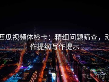 西瓜视频体检卡：精细问题筛查，动作提纲写作提示
