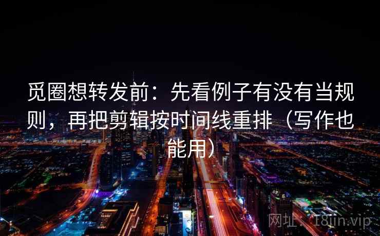 觅圈想转发前：先看例子有没有当规则，再把剪辑按时间线重排（写作也能用）