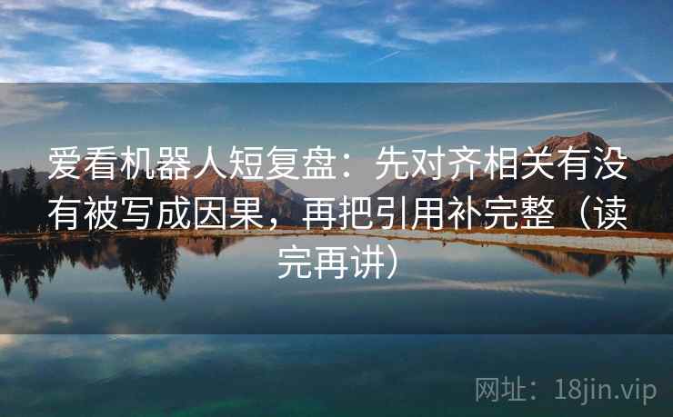 爱看机器人短复盘：先对齐相关有没有被写成因果，再把引用补完整（读完再讲）