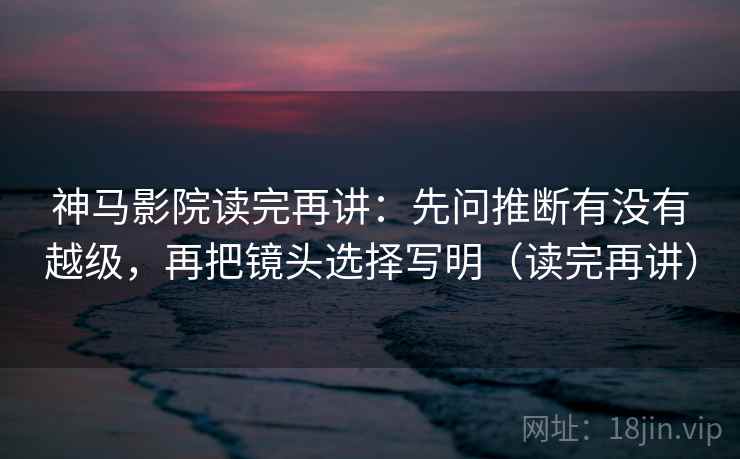 神马影院读完再讲：先问推断有没有越级，再把镜头选择写明（读完再讲）