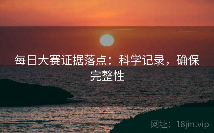 每日大赛证据落点：科学记录，确保完整性