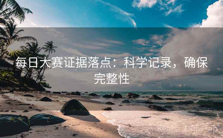 每日大赛证据落点：科学记录，确保完整性