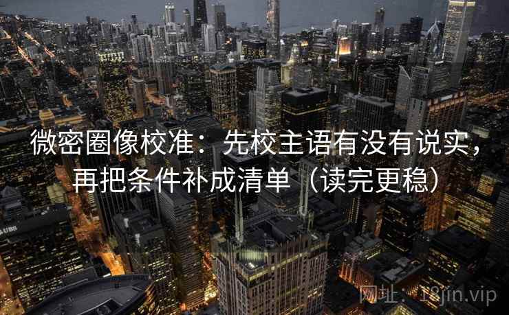 微密圈像校准：先校主语有没有说实，再把条件补成清单（读完更稳）