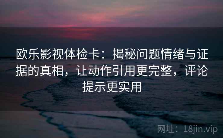 欧乐影视体检卡：揭秘问题情绪与证据的真相，让动作引用更完整，评论提示更实用