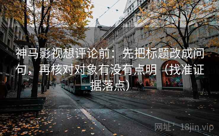 神马影视想评论前：先把标题改成问句，再核对对象有没有点明（找准证据落点）