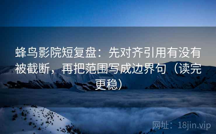 蜂鸟影院短复盘：先对齐引用有没有被截断，再把范围写成边界句（读完更稳）