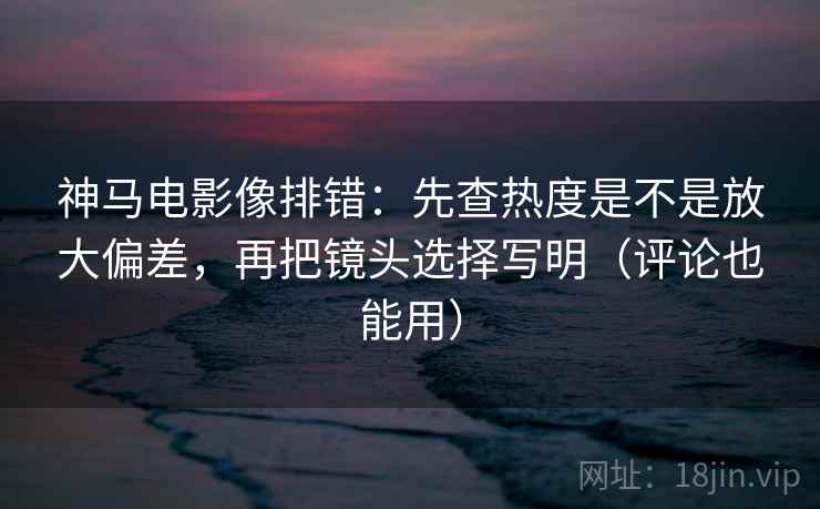 神马电影像排错：先查热度是不是放大偏差，再把镜头选择写明（评论也能用）