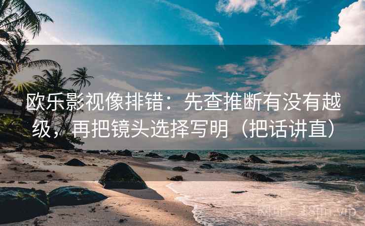 欧乐影视像排错：先查推断有没有越级，再把镜头选择写明（把话讲直）