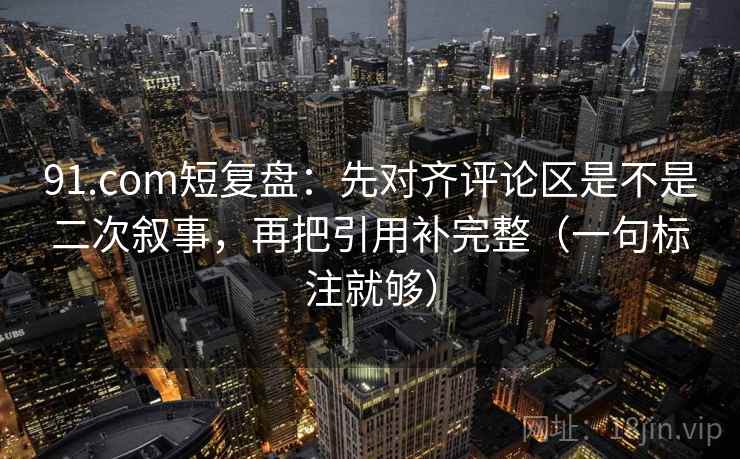 91.com短复盘：先对齐评论区是不是二次叙事，再把引用补完整（一句标注就够）