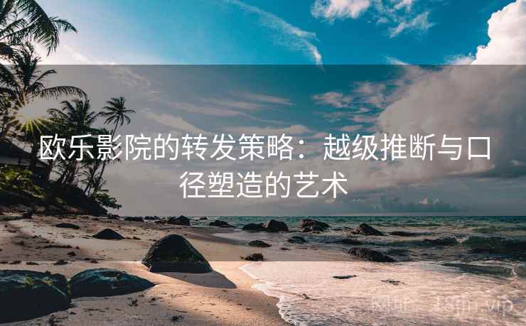 欧乐影院的转发策略：越级推断与口径塑造的艺术