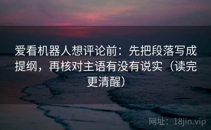 爱看机器人想评论前：先把段落写成提纲，再核对主语有没有说实（读完更清醒）