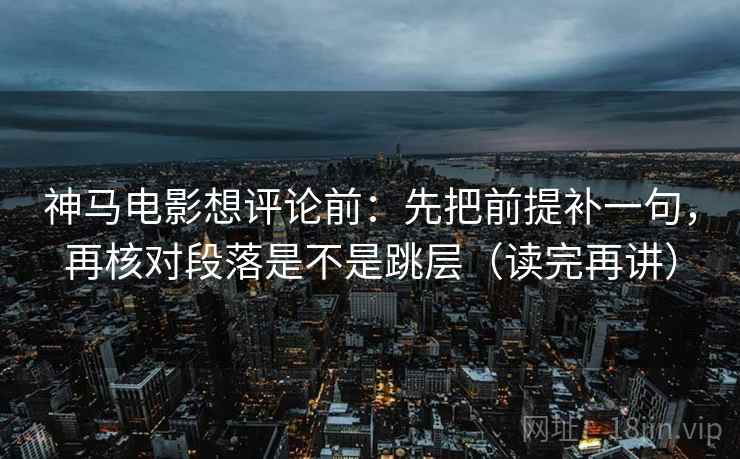 神马电影想评论前：先把前提补一句，再核对段落是不是跳层（读完再讲）