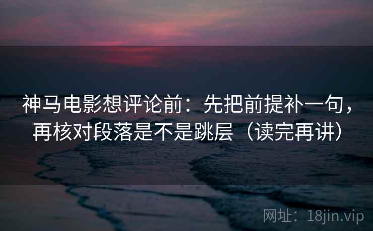 神马电影想评论前：先把前提补一句，再核对段落是不是跳层（读完再讲）