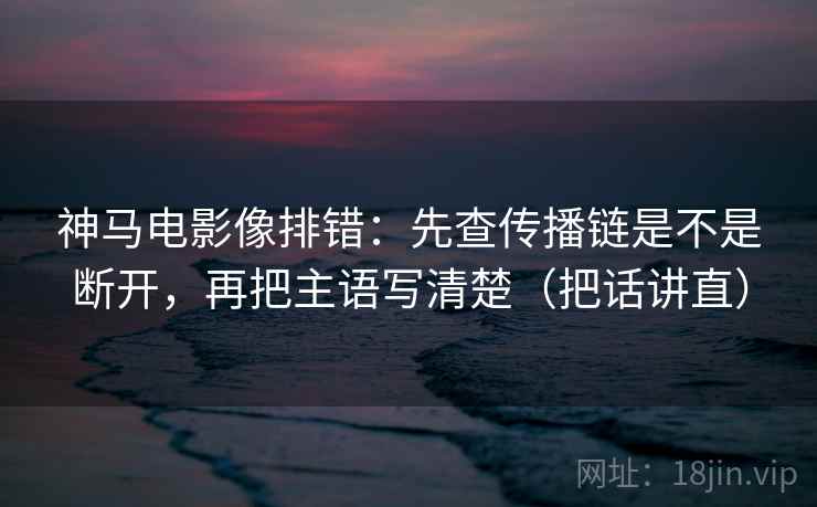 神马电影像排错:先查传播链是不是断开,再把主语写清楚(把话讲直) 神马电影像排错:先查传播链是不是断开,再把主语写清楚(把话讲直)