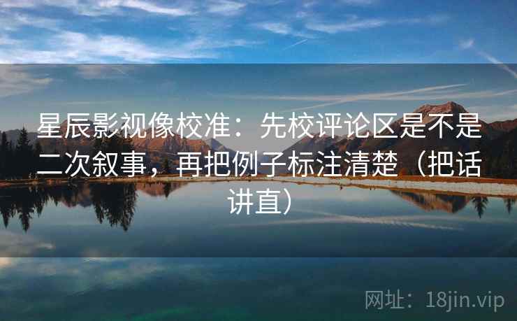 星辰影视像校准:先校评论区是不是二次叙事,再把例子标注清楚(把话讲直) 星辰影视像校准:先校评论区是不是二次叙事,再把例子标注清楚(把话讲直)