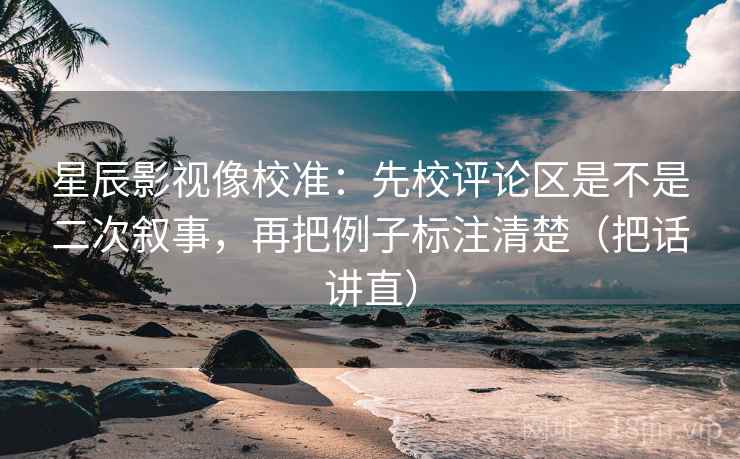 星辰影视像校准:先校评论区是不是二次叙事,再把例子标注清楚(把话讲直) 星辰影视像校准:先校评论区是不是二次叙事,再把例子标注清楚(把话讲直)