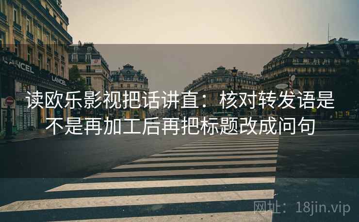 读欧乐影视把话讲直:核对转发语是不是再加工后再把标题改成问句 读欧乐影视把话讲直:核对转发语是不是再加工后再把标题改成问句