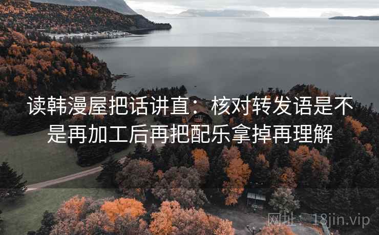 读韩漫屋把话讲直:核对转发语是不是再加工后再把配乐拿掉再理解 读韩漫屋把话讲直:核对转发语是不是再加工后再把配乐拿掉再理解