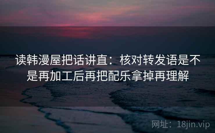 读韩漫屋把话讲直:核对转发语是不是再加工后再把配乐拿掉再理解 读韩漫屋把话讲直:核对转发语是不是再加工后再把配乐拿掉再理解