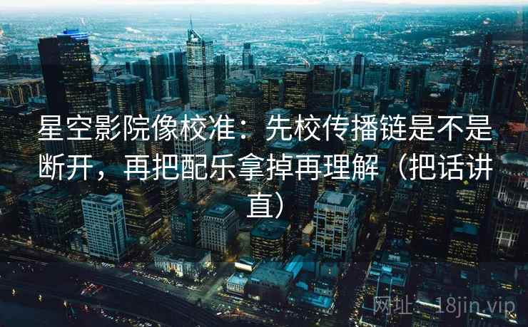 星空影院像校准:先校传播链是不是断开,再把配乐拿掉再理解(把话讲直) 星空影院像校准:先校传播链是不是断开,再把配乐拿掉再理解(把话讲直)