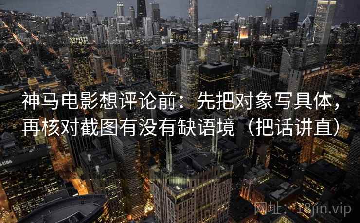 神马电影想评论前:先把对象写具体,再核对截图有没有缺语境(把话讲直) 神马电影想评论前:先把对象写具体,再核对截图有没有缺语境(把话讲直)