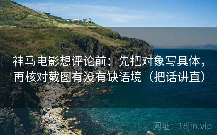 神马电影想评论前:先把对象写具体,再核对截图有没有缺语境(把话讲直) 神马电影想评论前:先把对象写具体,再核对截图有没有缺语境(把话讲直)