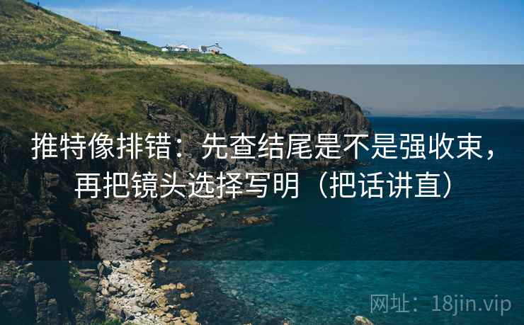 推特像排错:先查结尾是不是强收束,再把镜头选择写明(把话讲直) 推特像排错:先查结尾是不是强收束,再把镜头选择写明(把话讲直)