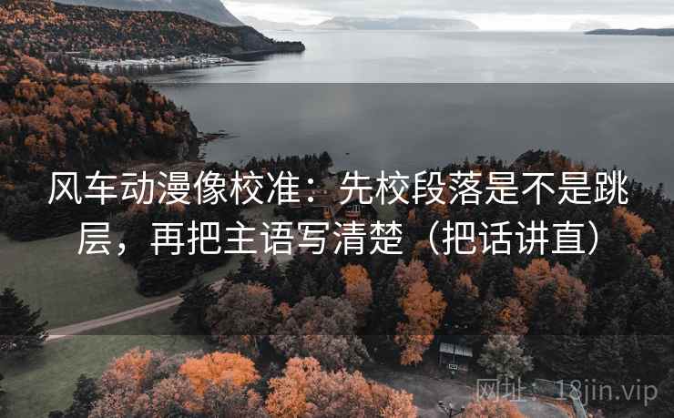风车动漫像校准:先校段落是不是跳层,再把主语写清楚(把话讲直) 风车动漫像校准:先校段落是不是跳层,再把主语写清楚(把话讲直)