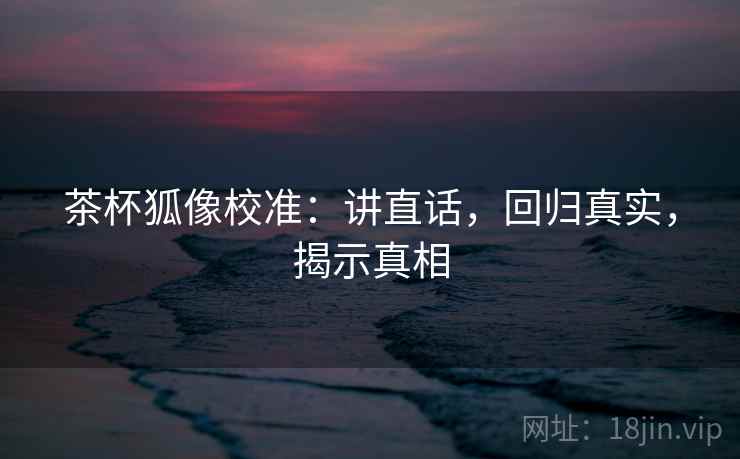 茶杯狐像校准:讲直话,回归真实,揭示真相 茶杯狐像校准:讲直话,回归真实,揭示真相