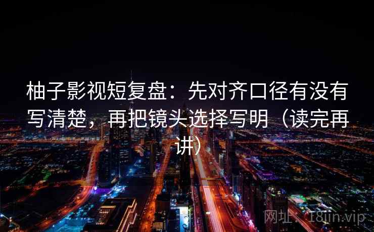 柚子影视短复盘:先对齐口径有没有写清楚,再把镜头选择写明(读完再讲) 柚子影视短复盘:先对齐口径有没有写清楚,再把镜头选择写明(读完再讲)